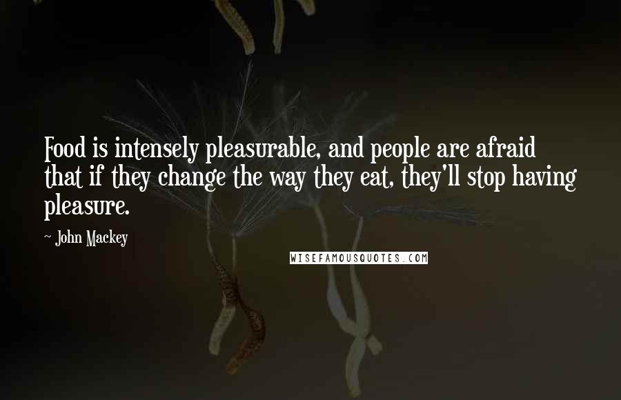 John Mackey Quotes: Food is intensely pleasurable, and people are afraid that if they change the way they eat, they'll stop having pleasure.