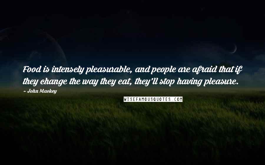 John Mackey Quotes: Food is intensely pleasurable, and people are afraid that if they change the way they eat, they'll stop having pleasure.