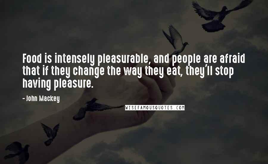 John Mackey Quotes: Food is intensely pleasurable, and people are afraid that if they change the way they eat, they'll stop having pleasure.