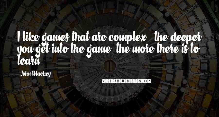 John Mackey Quotes: I like games that are complex - the deeper you get into the game, the more there is to learn.