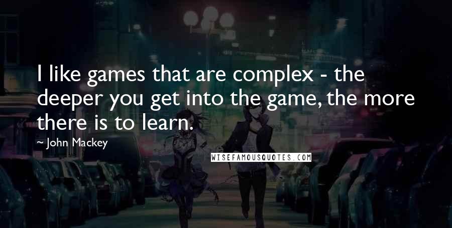 John Mackey Quotes: I like games that are complex - the deeper you get into the game, the more there is to learn.