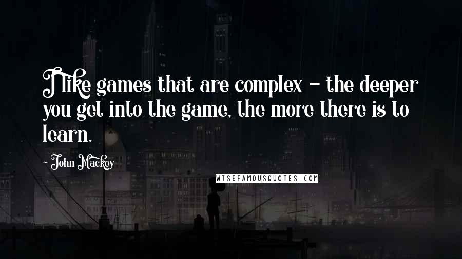 John Mackey Quotes: I like games that are complex - the deeper you get into the game, the more there is to learn.