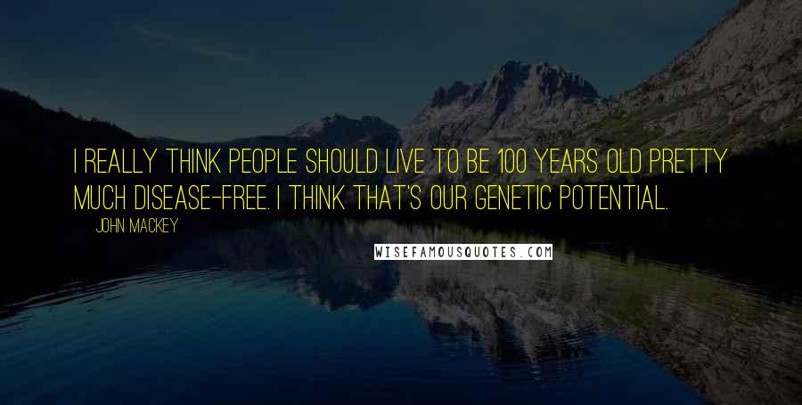 John Mackey Quotes: I really think people should live to be 100 years old pretty much disease-free. I think that's our genetic potential.