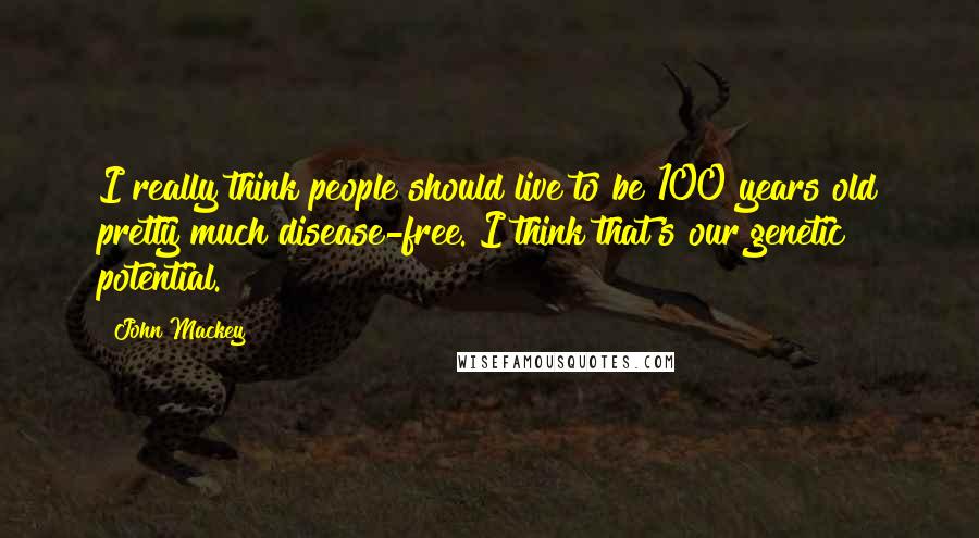 John Mackey Quotes: I really think people should live to be 100 years old pretty much disease-free. I think that's our genetic potential.