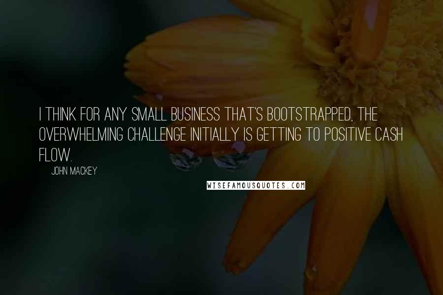 John Mackey Quotes: I think for any small business that's bootstrapped, the overwhelming challenge initially is getting to positive cash flow.