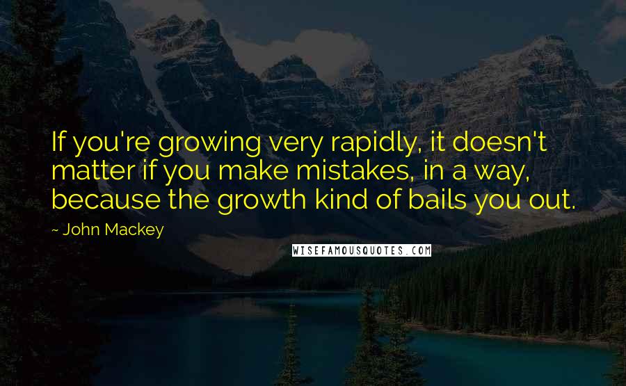 John Mackey Quotes: If you're growing very rapidly, it doesn't matter if you make mistakes, in a way, because the growth kind of bails you out.