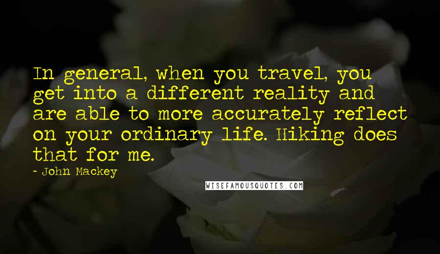 John Mackey Quotes: In general, when you travel, you get into a different reality and are able to more accurately reflect on your ordinary life. Hiking does that for me.