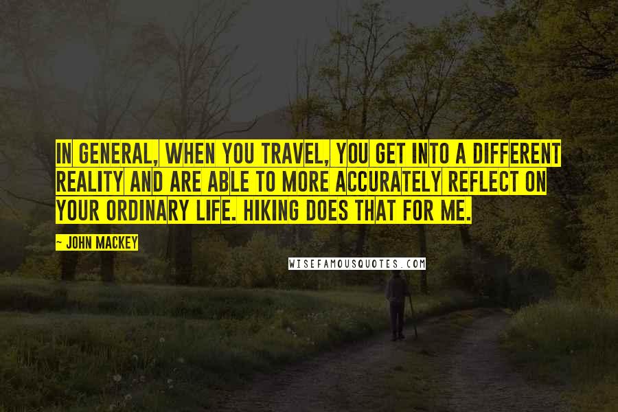 John Mackey Quotes: In general, when you travel, you get into a different reality and are able to more accurately reflect on your ordinary life. Hiking does that for me.