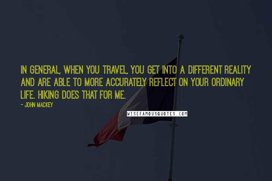 John Mackey Quotes: In general, when you travel, you get into a different reality and are able to more accurately reflect on your ordinary life. Hiking does that for me.