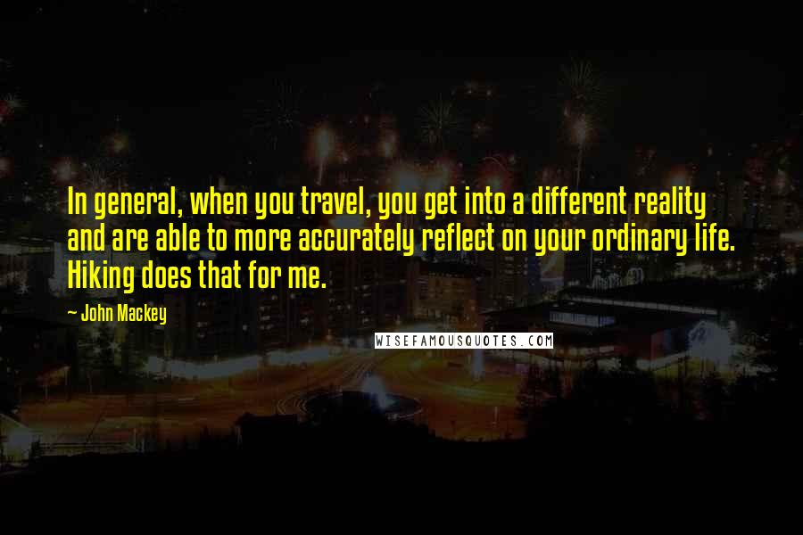 John Mackey Quotes: In general, when you travel, you get into a different reality and are able to more accurately reflect on your ordinary life. Hiking does that for me.