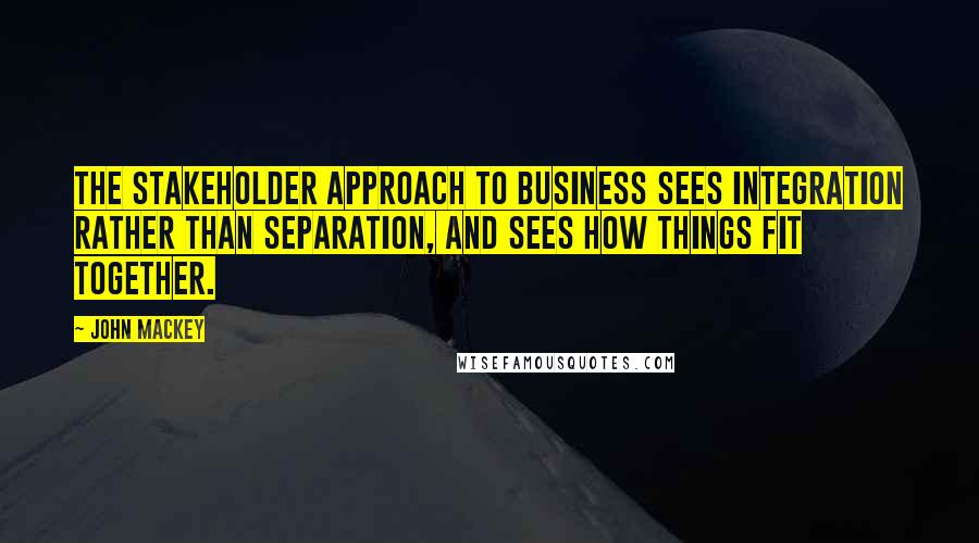 John Mackey Quotes: The stakeholder approach to business sees integration rather than separation, and sees how things fit together.