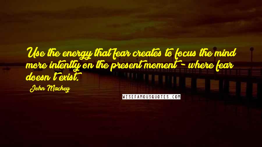 John Mackey Quotes: Use the energy that fear creates to focus the mind more intently on the present moment - where fear doesn't exist.
