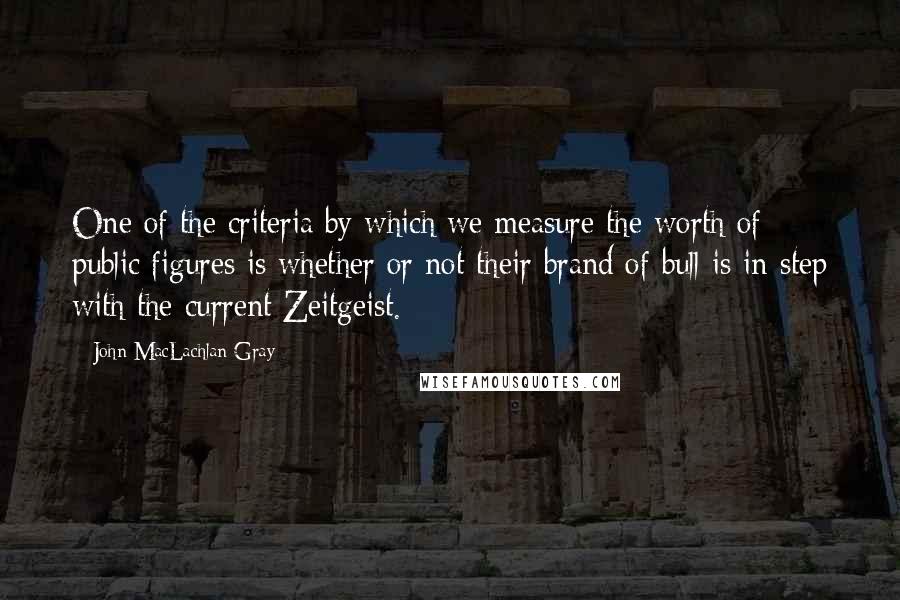 John MacLachlan Gray Quotes: One of the criteria by which we measure the worth of public figures is whether or not their brand of bull is in step with the current Zeitgeist.