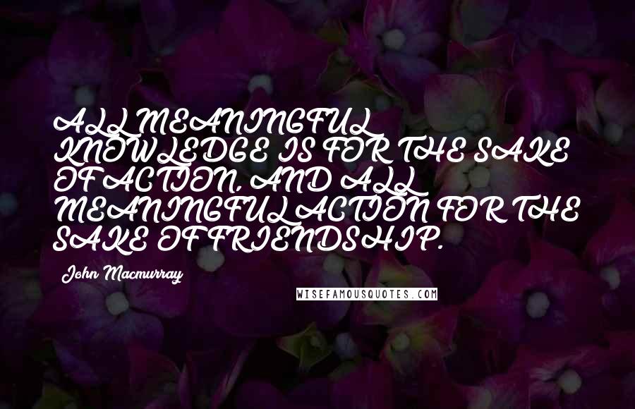 John Macmurray Quotes: ALL MEANINGFUL KNOWLEDGE IS FOR THE SAKE OF ACTION, AND ALL MEANINGFUL ACTION FOR THE SAKE OF FRIENDSHIP.