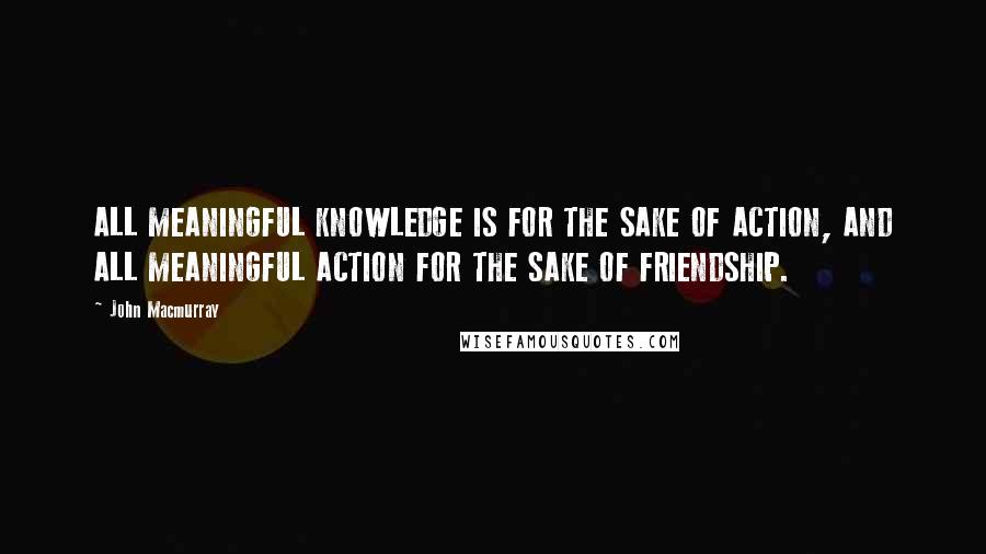 John Macmurray Quotes: ALL MEANINGFUL KNOWLEDGE IS FOR THE SAKE OF ACTION, AND ALL MEANINGFUL ACTION FOR THE SAKE OF FRIENDSHIP.