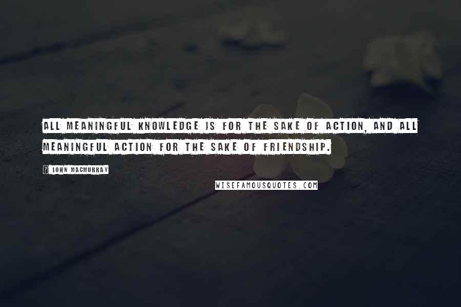 John Macmurray Quotes: ALL MEANINGFUL KNOWLEDGE IS FOR THE SAKE OF ACTION, AND ALL MEANINGFUL ACTION FOR THE SAKE OF FRIENDSHIP.