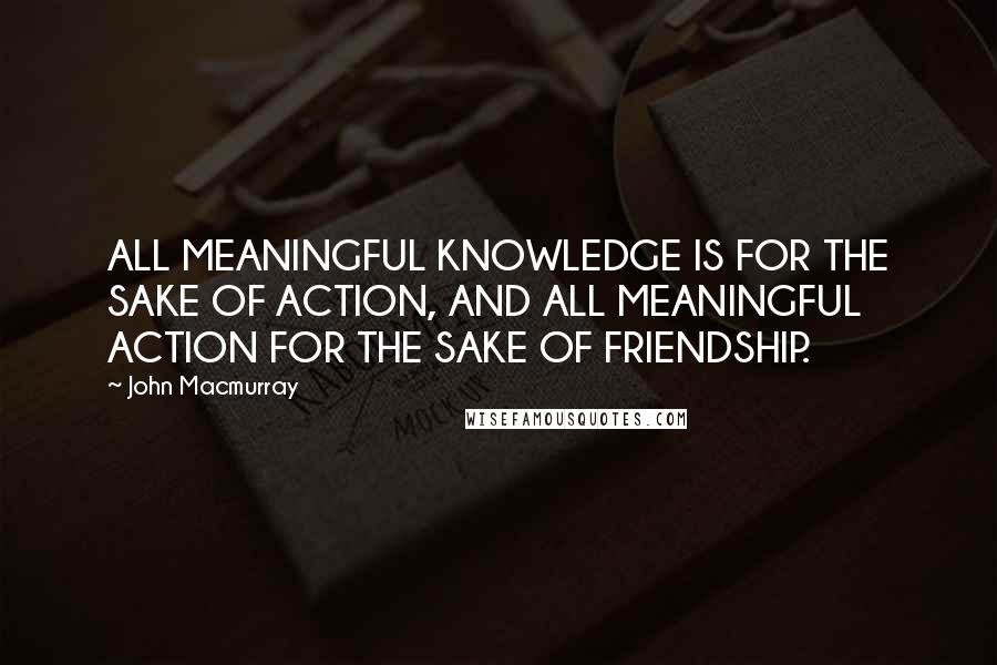 John Macmurray Quotes: ALL MEANINGFUL KNOWLEDGE IS FOR THE SAKE OF ACTION, AND ALL MEANINGFUL ACTION FOR THE SAKE OF FRIENDSHIP.