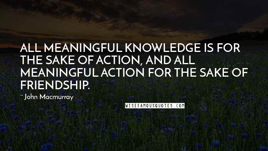 John Macmurray Quotes: ALL MEANINGFUL KNOWLEDGE IS FOR THE SAKE OF ACTION, AND ALL MEANINGFUL ACTION FOR THE SAKE OF FRIENDSHIP.