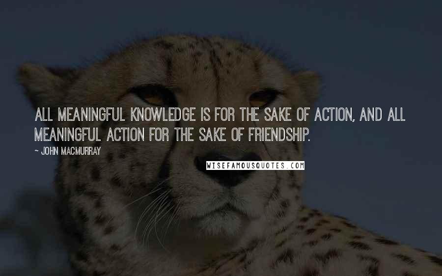 John Macmurray Quotes: ALL MEANINGFUL KNOWLEDGE IS FOR THE SAKE OF ACTION, AND ALL MEANINGFUL ACTION FOR THE SAKE OF FRIENDSHIP.