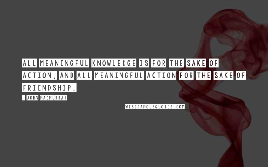 John Macmurray Quotes: ALL MEANINGFUL KNOWLEDGE IS FOR THE SAKE OF ACTION, AND ALL MEANINGFUL ACTION FOR THE SAKE OF FRIENDSHIP.