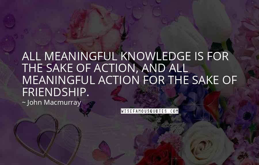 John Macmurray Quotes: ALL MEANINGFUL KNOWLEDGE IS FOR THE SAKE OF ACTION, AND ALL MEANINGFUL ACTION FOR THE SAKE OF FRIENDSHIP.