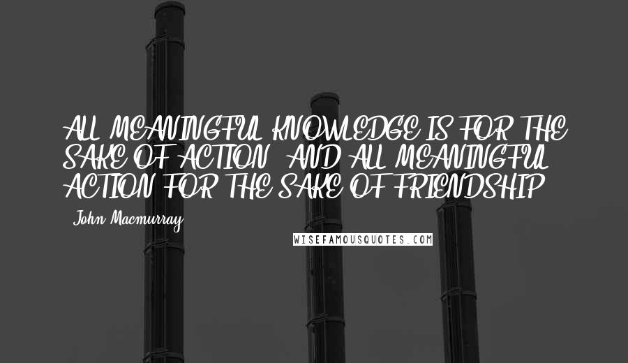 John Macmurray Quotes: ALL MEANINGFUL KNOWLEDGE IS FOR THE SAKE OF ACTION, AND ALL MEANINGFUL ACTION FOR THE SAKE OF FRIENDSHIP.