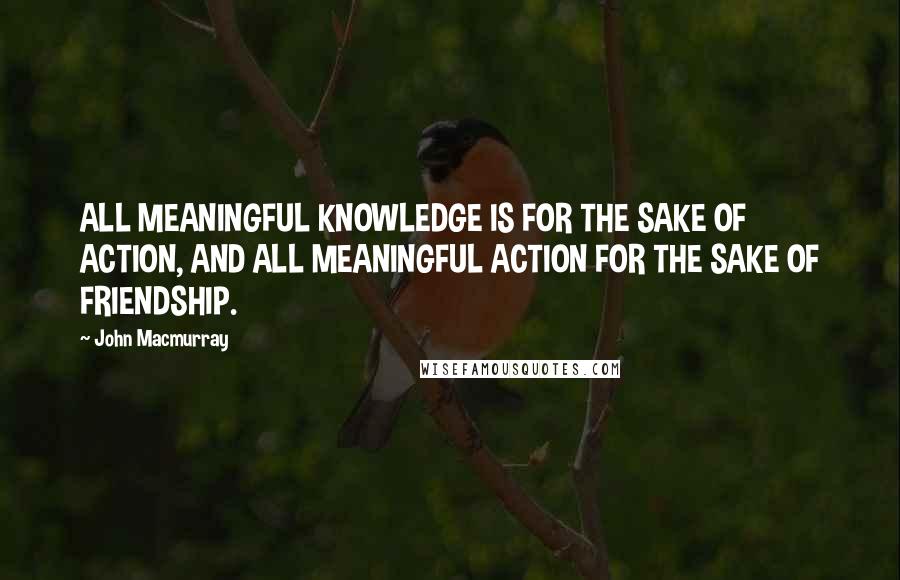 John Macmurray Quotes: ALL MEANINGFUL KNOWLEDGE IS FOR THE SAKE OF ACTION, AND ALL MEANINGFUL ACTION FOR THE SAKE OF FRIENDSHIP.