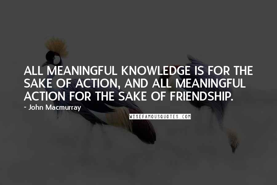 John Macmurray Quotes: ALL MEANINGFUL KNOWLEDGE IS FOR THE SAKE OF ACTION, AND ALL MEANINGFUL ACTION FOR THE SAKE OF FRIENDSHIP.