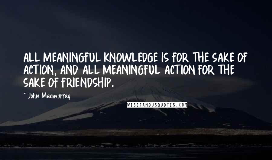 John Macmurray Quotes: ALL MEANINGFUL KNOWLEDGE IS FOR THE SAKE OF ACTION, AND ALL MEANINGFUL ACTION FOR THE SAKE OF FRIENDSHIP.