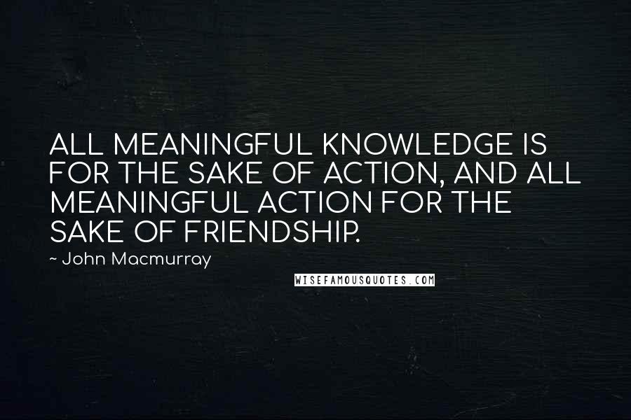 John Macmurray Quotes: ALL MEANINGFUL KNOWLEDGE IS FOR THE SAKE OF ACTION, AND ALL MEANINGFUL ACTION FOR THE SAKE OF FRIENDSHIP.