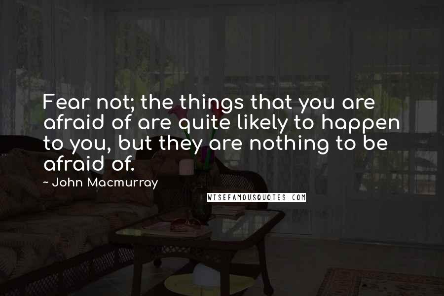 John Macmurray Quotes: Fear not; the things that you are afraid of are quite likely to happen to you, but they are nothing to be afraid of.