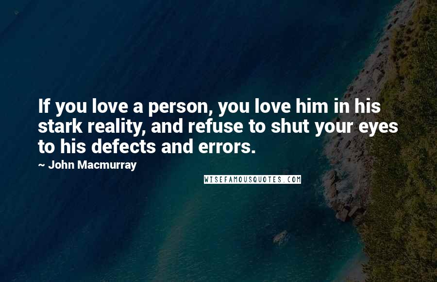 John Macmurray Quotes: If you love a person, you love him in his stark reality, and refuse to shut your eyes to his defects and errors.