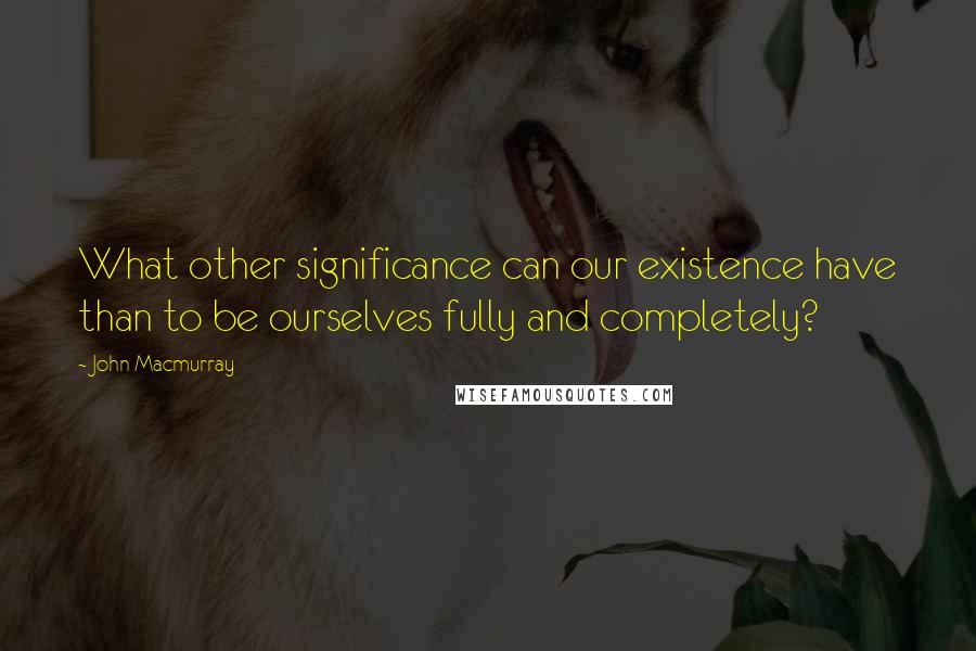 John Macmurray Quotes: What other significance can our existence have than to be ourselves fully and completely?