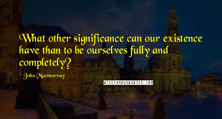 John Macmurray Quotes: What other significance can our existence have than to be ourselves fully and completely?