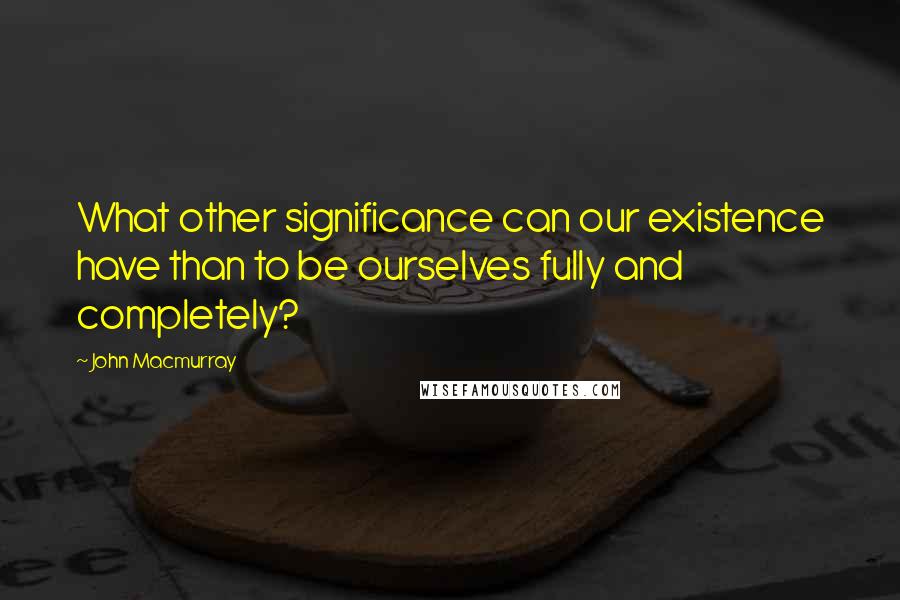 John Macmurray Quotes: What other significance can our existence have than to be ourselves fully and completely?