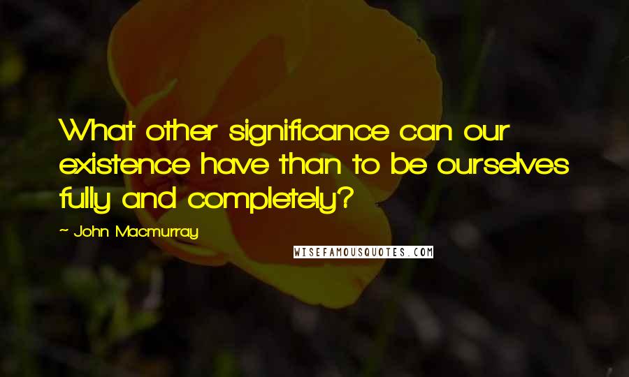 John Macmurray Quotes: What other significance can our existence have than to be ourselves fully and completely?