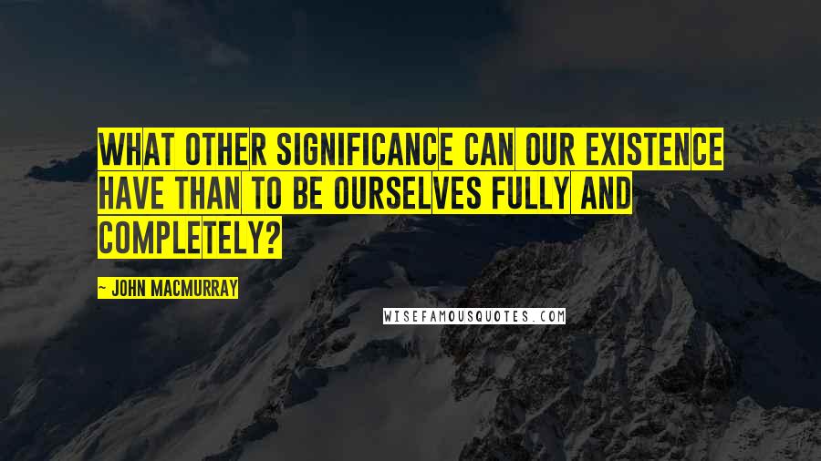 John Macmurray Quotes: What other significance can our existence have than to be ourselves fully and completely?