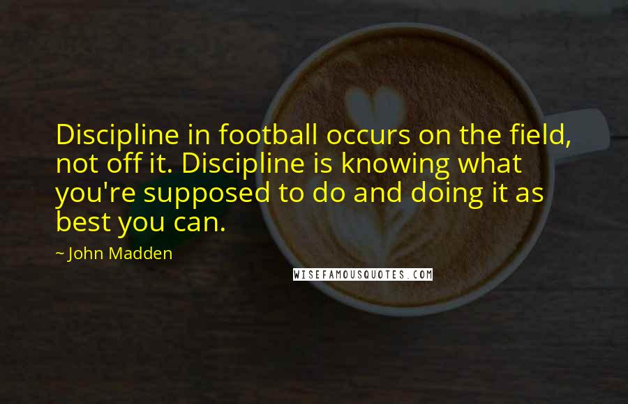 John Madden Quotes: Discipline in football occurs on the field, not off it. Discipline is knowing what you're supposed to do and doing it as best you can.