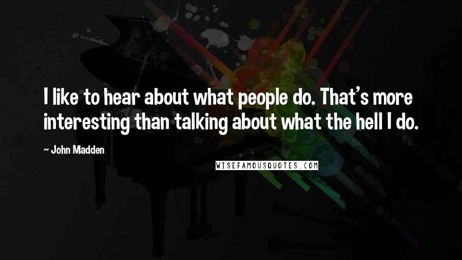 John Madden Quotes: I like to hear about what people do. That's more interesting than talking about what the hell I do.