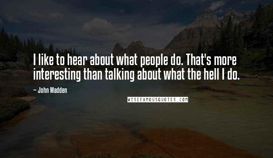 John Madden Quotes: I like to hear about what people do. That's more interesting than talking about what the hell I do.