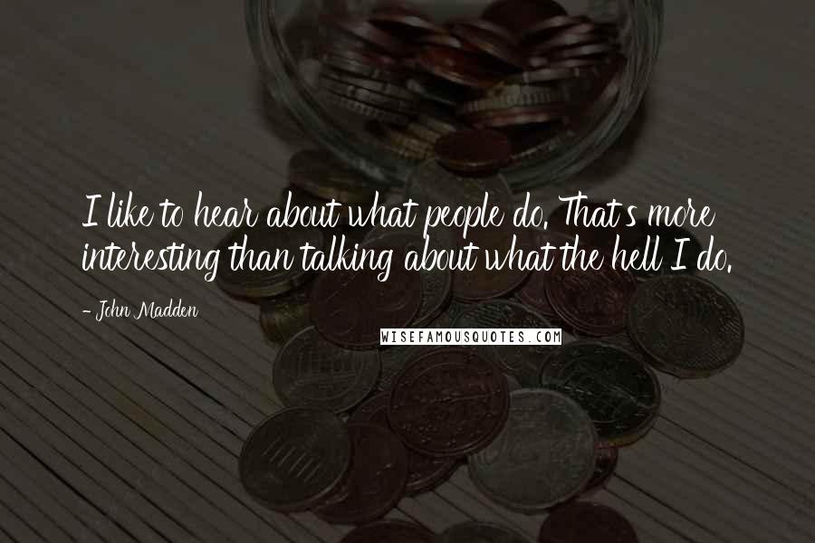 John Madden Quotes: I like to hear about what people do. That's more interesting than talking about what the hell I do.
