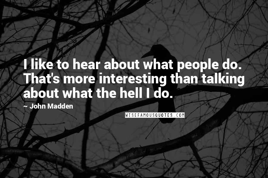 John Madden Quotes: I like to hear about what people do. That's more interesting than talking about what the hell I do.