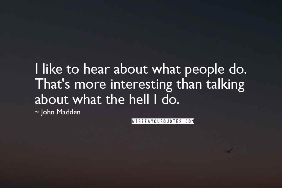 John Madden Quotes: I like to hear about what people do. That's more interesting than talking about what the hell I do.