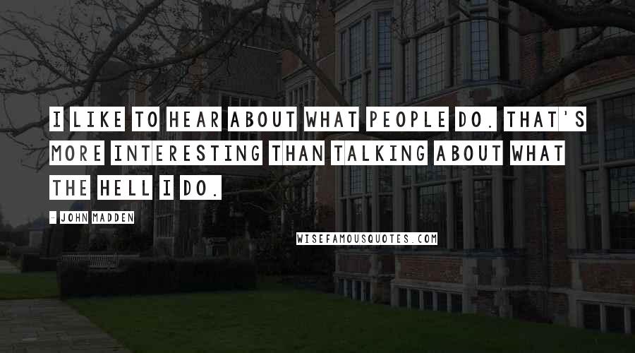 John Madden Quotes: I like to hear about what people do. That's more interesting than talking about what the hell I do.