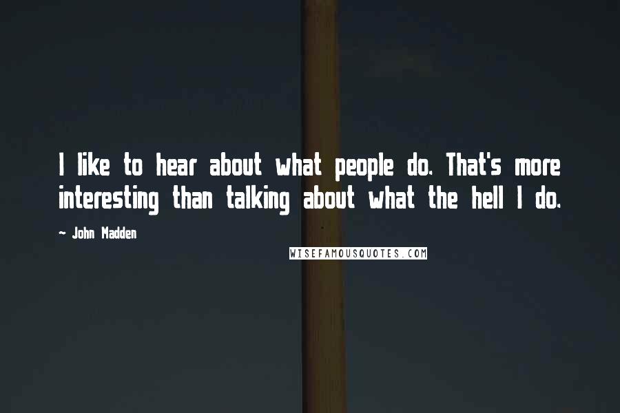 John Madden Quotes: I like to hear about what people do. That's more interesting than talking about what the hell I do.