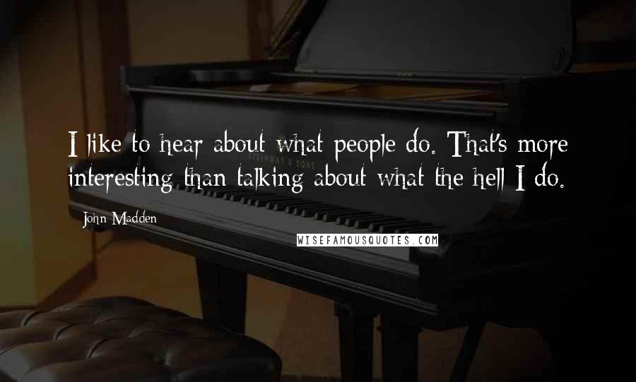 John Madden Quotes: I like to hear about what people do. That's more interesting than talking about what the hell I do.