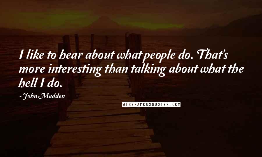 John Madden Quotes: I like to hear about what people do. That's more interesting than talking about what the hell I do.