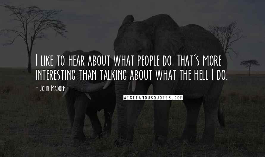 John Madden Quotes: I like to hear about what people do. That's more interesting than talking about what the hell I do.