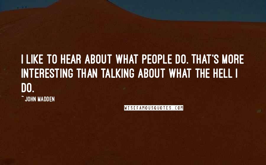 John Madden Quotes: I like to hear about what people do. That's more interesting than talking about what the hell I do.