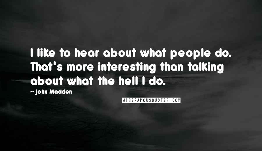 John Madden Quotes: I like to hear about what people do. That's more interesting than talking about what the hell I do.